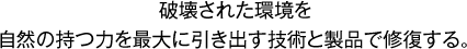 破壊された環境を自然の持つ力を最大に引き出す技術と製品で修復する。